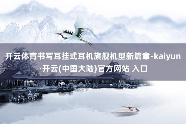 开云体育书写耳挂式耳机旗舰机型新篇章-kaiyun·开云(中国大陆)官方网站 入口