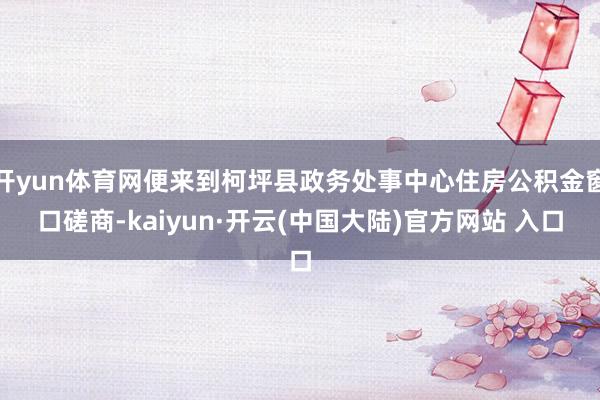 开yun体育网便来到柯坪县政务处事中心住房公积金窗口磋商-kaiyun·开云(中国大陆)官方网站 入口