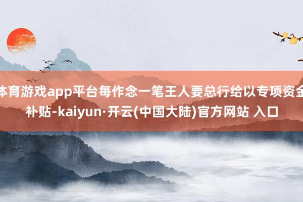 体育游戏app平台每作念一笔王人要总行给以专项资金补贴-kaiyun·开云(中国大陆)官方网站 入口