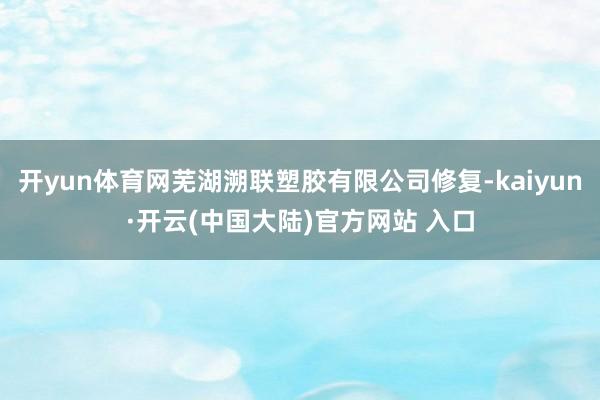 开yun体育网芜湖溯联塑胶有限公司修复-kaiyun·开云(中国大陆)官方网站 入口