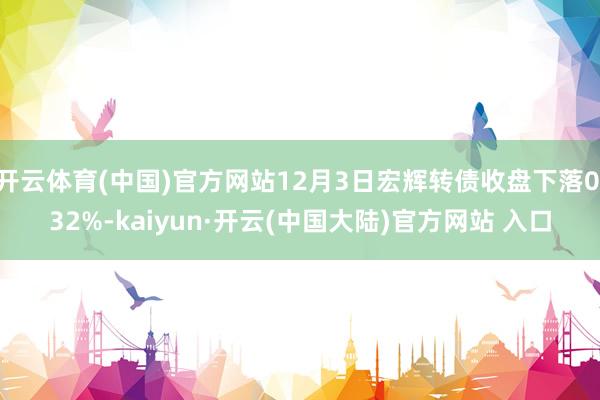 开云体育(中国)官方网站12月3日宏辉转债收盘下落0.32%-kaiyun·开云(中国大陆)官方网站 入口