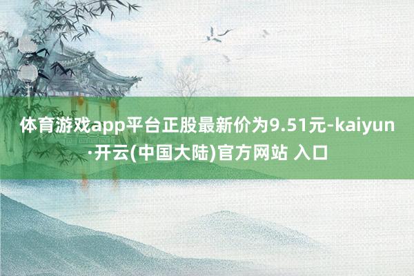 体育游戏app平台正股最新价为9.51元-kaiyun·开云(中国大陆)官方网站 入口