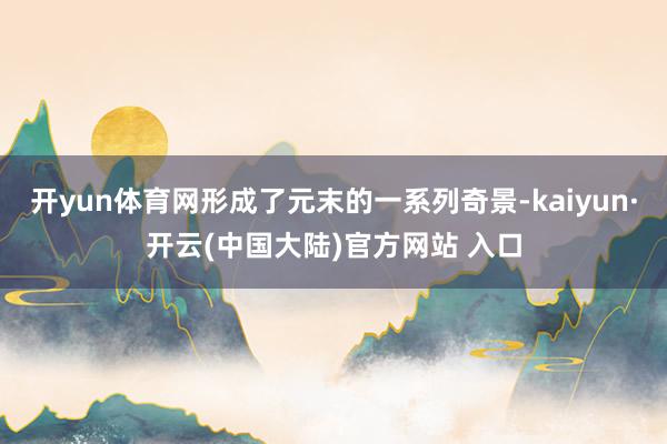 开yun体育网形成了元末的一系列奇景-kaiyun·开云(中国大陆)官方网站 入口
