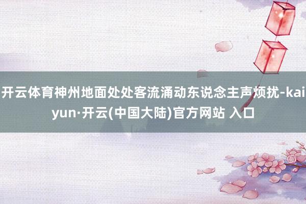开云体育神州地面处处客流涌动东说念主声烦扰-kaiyun·开云(中国大陆)官方网站 入口