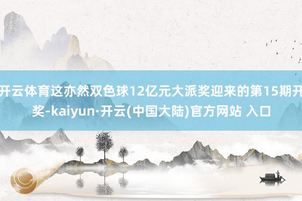 开云体育这亦然双色球12亿元大派奖迎来的第15期开奖-kaiyun·开云(中国大陆)官方网站 入口