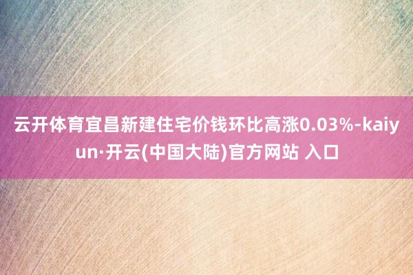 云开体育宜昌新建住宅价钱环比高涨0.03%-kaiyun·开云(中国大陆)官方网站 入口