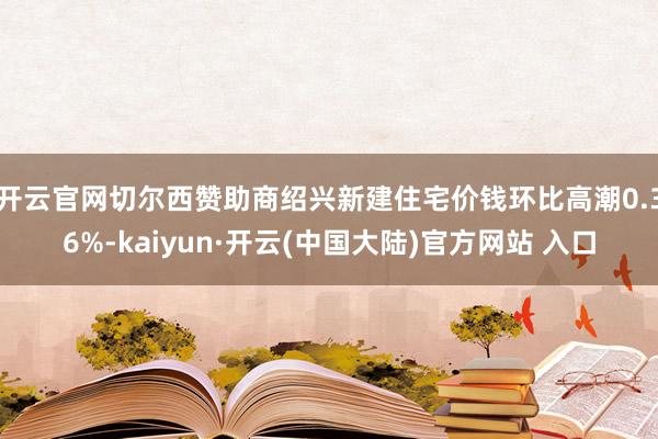 开云官网切尔西赞助商绍兴新建住宅价钱环比高潮0.36%-kaiyun·开云(中国大陆)官方网站 入口