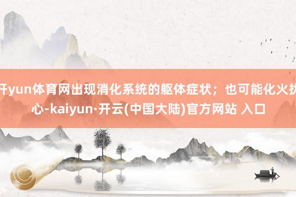 开yun体育网出现消化系统的躯体症状；也可能化火扰心-kaiyun·开云(中国大陆)官方网站 入口