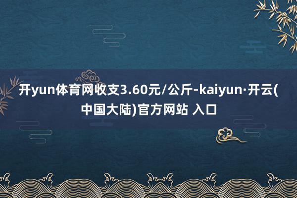 开yun体育网收支3.60元/公斤-kaiyun·开云(中国大陆)官方网站 入口