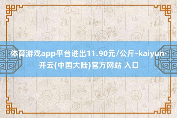 体育游戏app平台进出11.90元/公斤-kaiyun·开云(中国大陆)官方网站 入口