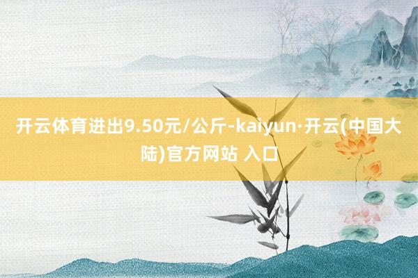 开云体育进出9.50元/公斤-kaiyun·开云(中国大陆)官方网站 入口