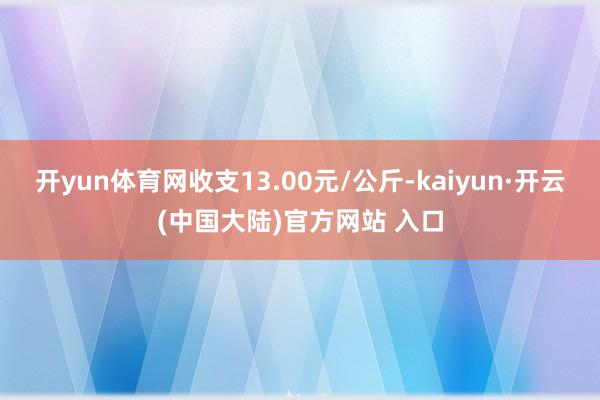 开yun体育网收支13.00元/公斤-kaiyun·开云(中国大陆)官方网站 入口